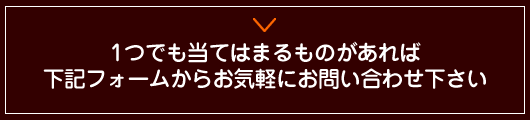 一つでも当てはまるものがあれば下記フォームからお気軽にお問い合わせください