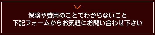 保険や費用のことでわからないこと、下記フォームからお気軽にお問い合わせ下さい