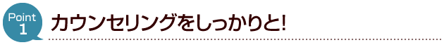 カウンセリングをしっかりと！