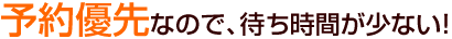 予約優先なので、待ち時間が少ない！
